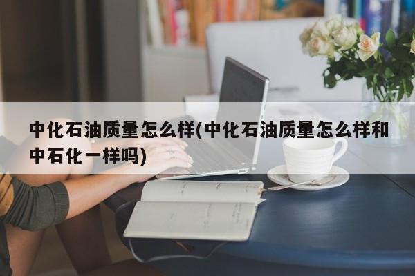 中化石油质量怎么样(中化石油质量怎么样和中石化一样吗)