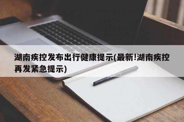湖南疾控发布出行健康提示(最新!湖南疾控再发紧急提示)