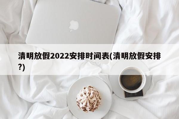 清明放假2022安排时间表(清明放假安排?)