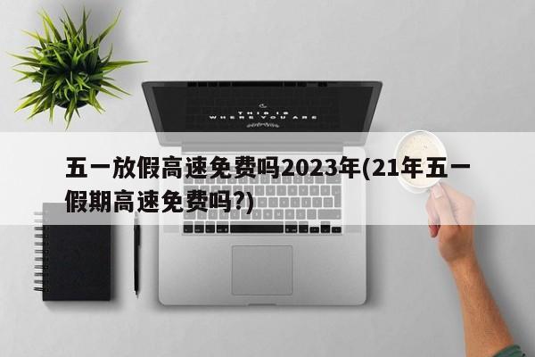 五一放假高速免费吗2023年(21年五一假期高速免费吗?)