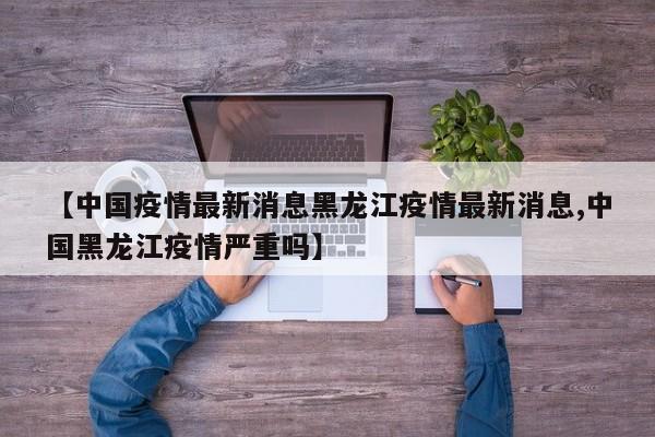 【中国疫情最新消息黑龙江疫情最新消息,中国黑龙江疫情严重吗】