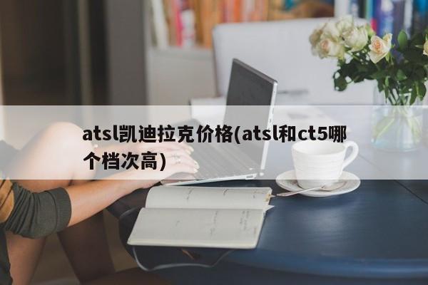 atsl凯迪拉克价格(atsl和ct5哪个档次高)