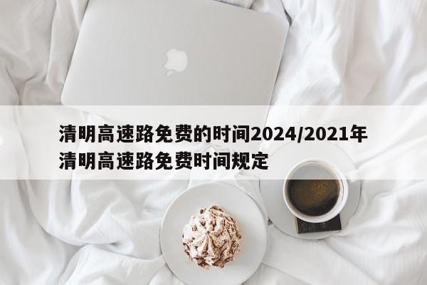 清明高速路免费的时间2024/2021年清明高速路免费时间规定