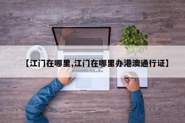 【江门在哪里,江门在哪里办港澳通行证】