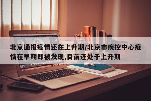 北京通报疫情还在上升期/北京市疾控中心疫情在早期即被发现,目前还处于上升期