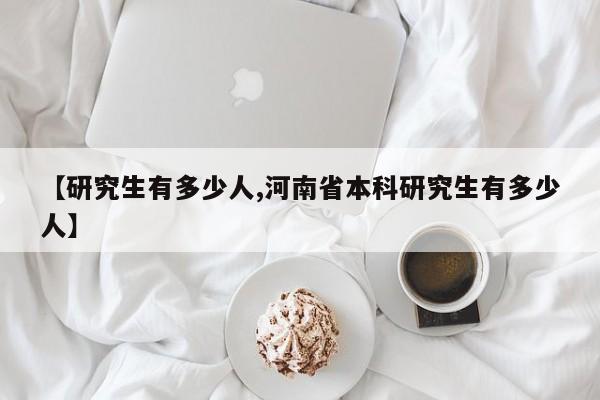 【研究生有多少人,河南省本科研究生有多少人】