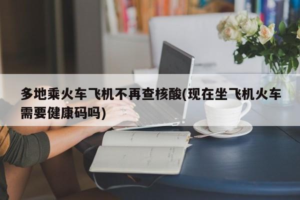 多地乘火车飞机不再查核酸(现在坐飞机火车需要健康码吗)