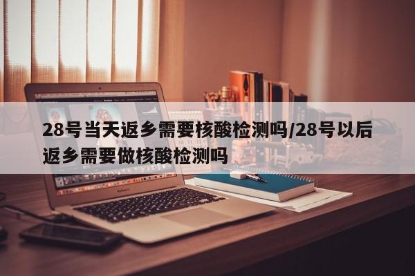 28号当天返乡需要核酸检测吗/28号以后返乡需要做核酸检测吗