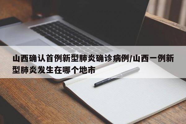 山西确认首例新型肺炎确诊病例/山西一例新型肺炎发生在哪个地市
