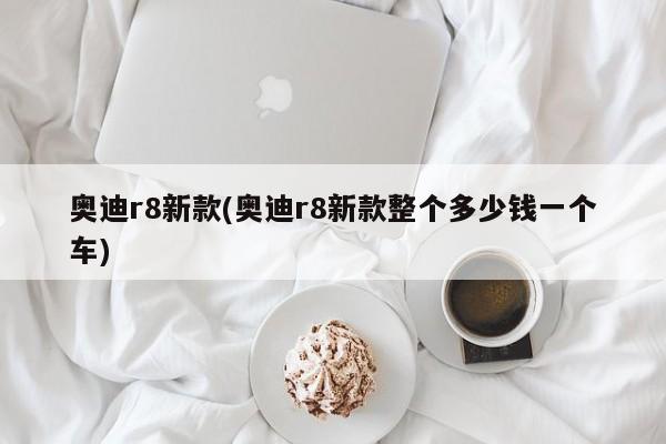 奥迪r8新款(奥迪r8新款整个多少钱一个车)