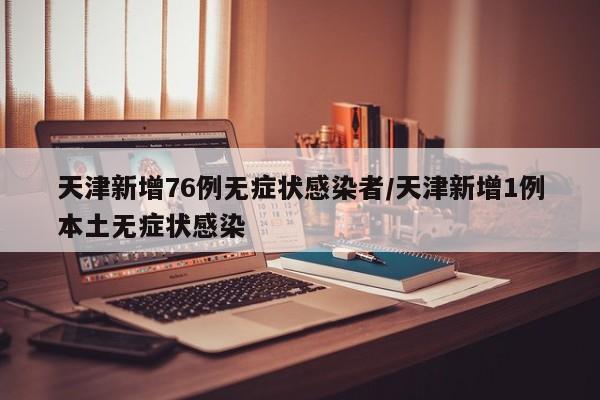 天津新增76例无症状感染者/天津新增1例本土无症状感染