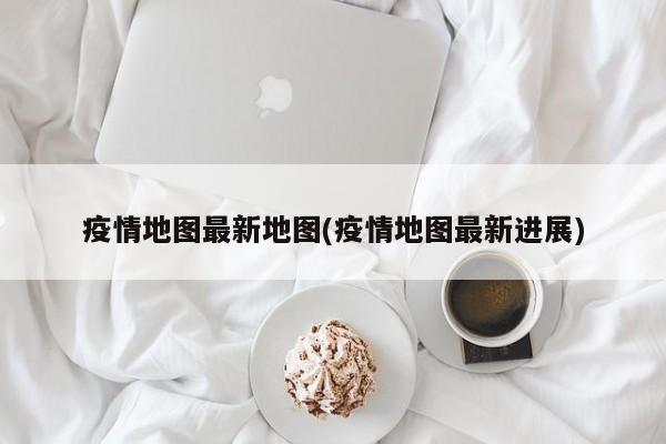 疫情地图最新地图(疫情地图最新进展)