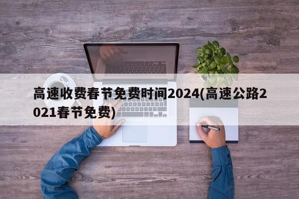 高速收费春节免费时间2024(高速公路2021春节免费)