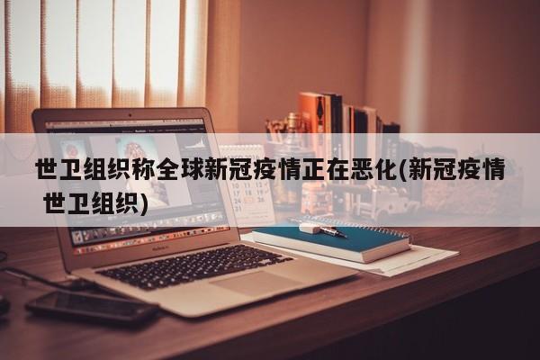 世卫组织称全球新冠疫情正在恶化(新冠疫情 世卫组织)