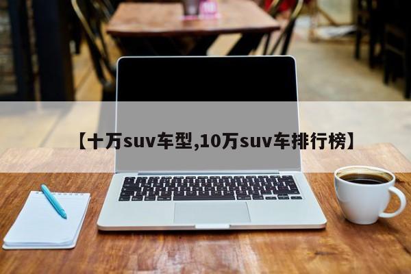 【十万suv车型,10万suv车排行榜】