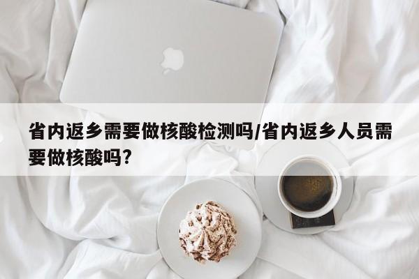 省内返乡需要做核酸检测吗/省内返乡人员需要做核酸吗?