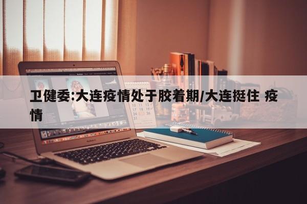 卫健委:大连疫情处于胶着期/大连挺住 疫情