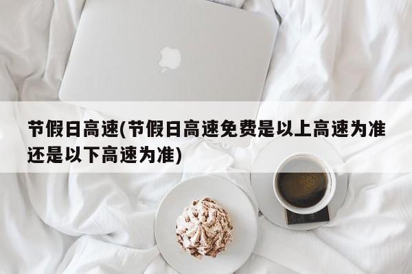 节假日高速(节假日高速免费是以上高速为准还是以下高速为准)