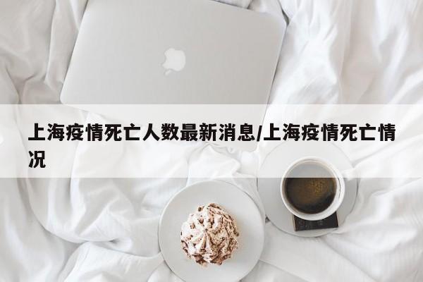 上海疫情死亡人数最新消息/上海疫情死亡情况