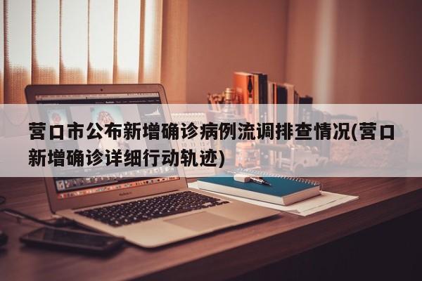 营口市公布新增确诊病例流调排查情况(营口新增确诊详细行动轨迹)