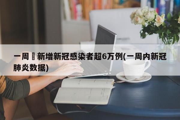 一周內新增新冠感染者超6万例(一周内新冠肺炎数据)