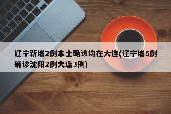 辽宁新增2例本土确诊均在大连(辽宁增5例确诊沈阳2例大连3例)