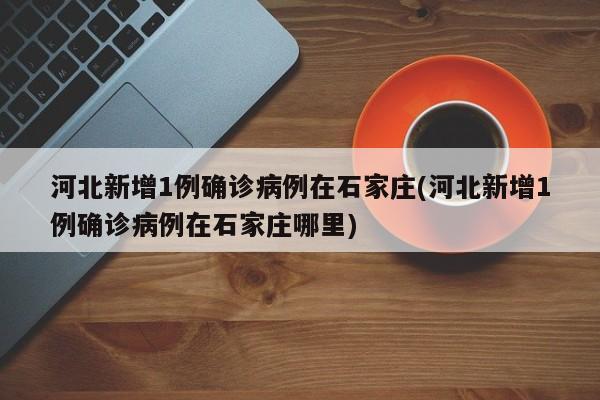河北新增1例确诊病例在石家庄(河北新增1例确诊病例在石家庄哪里)