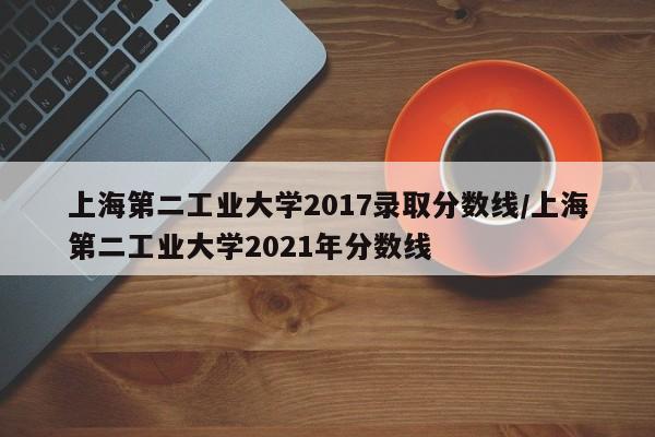 上海第二工业大学2017录取分数线/上海第二工业大学2021年分数线