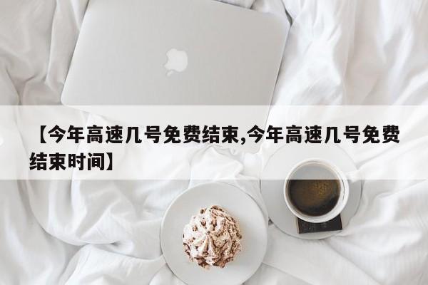【今年高速几号免费结束,今年高速几号免费结束时间】