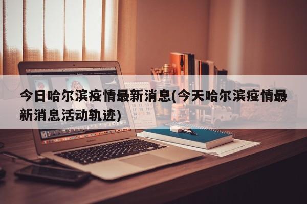 今日哈尔滨疫情最新消息(今天哈尔滨疫情最新消息活动轨迹)