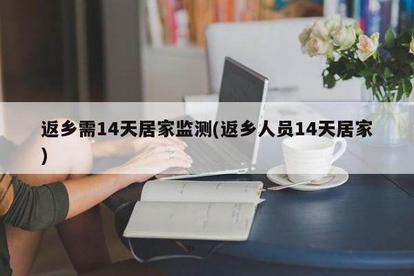 返乡需14天居家监测(返乡人员14天居家)