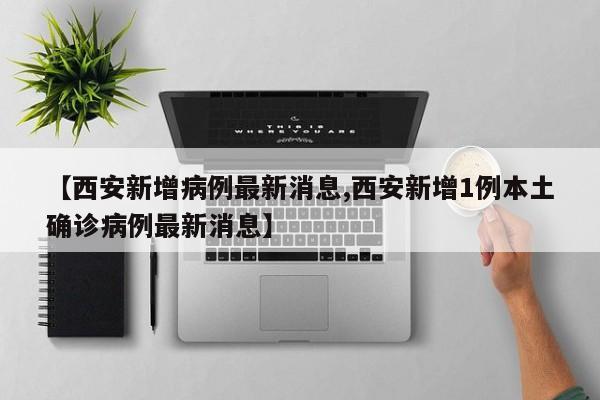 【西安新增病例最新消息,西安新增1例本土确诊病例最新消息】