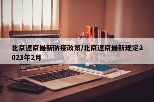 北京返京最新防疫政策/北京返京最新规定2021年2月