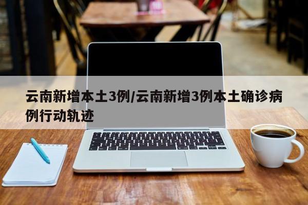 云南新增本土3例/云南新增3例本土确诊病例行动轨迹