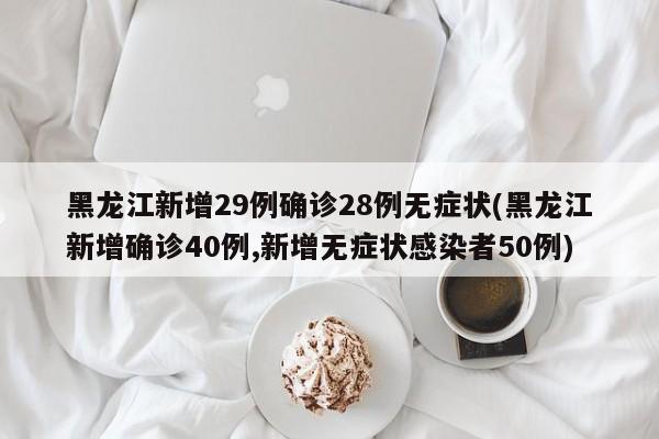 黑龙江新增29例确诊28例无症状(黑龙江新增确诊40例,新增无症状感染者50例)