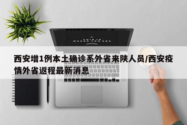 西安增1例本土确诊系外省来陕人员/西安疫情外省返程最新消息