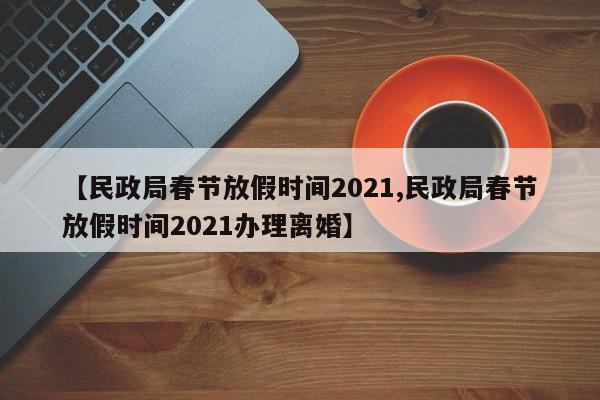 【民政局春节放假时间2021,民政局春节放假时间2021办理离婚】