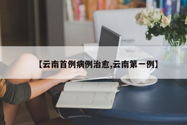 【云南首例病例治愈,云南第一例】