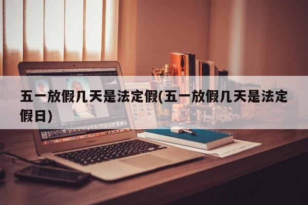 五一放假几天是法定假(五一放假几天是法定假日)