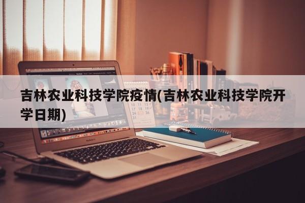 吉林农业科技学院疫情(吉林农业科技学院开学日期)