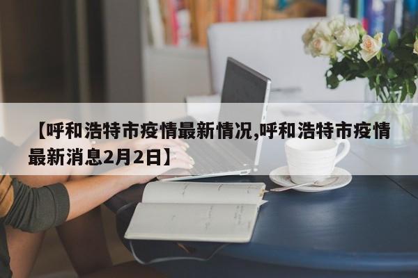 【呼和浩特市疫情最新情况,呼和浩特市疫情最新消息2月2日】
