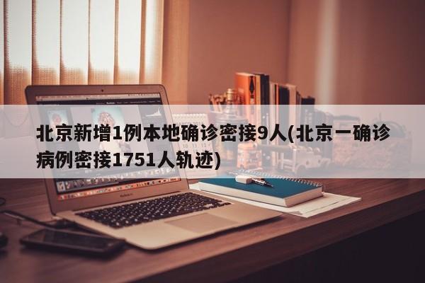 北京新增1例本地确诊密接9人(北京一确诊病例密接1751人轨迹)