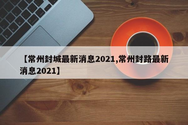 【常州封城最新消息2021,常州封路最新消息2021】