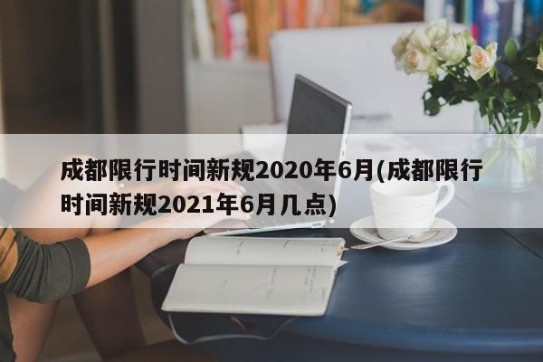 成都限行时间新规2020年6月(成都限行时间新规2021年6月几点)