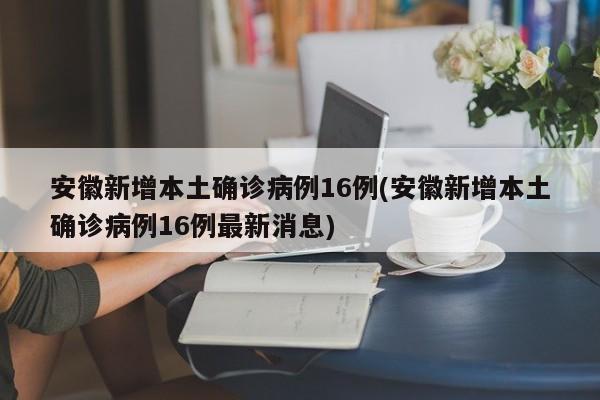 安徽新增本土确诊病例16例(安徽新增本土确诊病例16例最新消息)