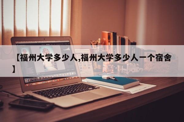 【福州大学多少人,福州大学多少人一个宿舍】