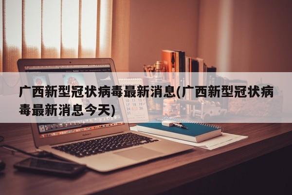 广西新型冠状病毒最新消息(广西新型冠状病毒最新消息今天)