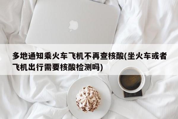 多地通知乘火车飞机不再查核酸(坐火车或者飞机出行需要核酸检测吗)