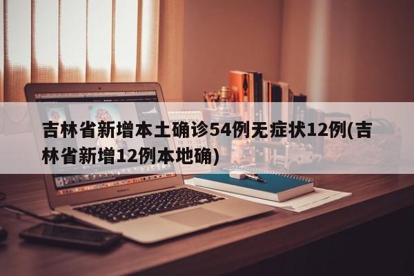 吉林省新增本土确诊54例无症状12例(吉林省新增12例本地确)
