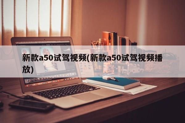 新款a50试驾视频(新款a50试驾视频播放)